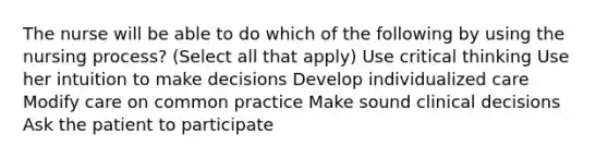 The nurse will be able to do which of the following by using the nursing process? (Select all that apply) Use critical thinking Use her intuition to make decisions Develop individualized care Modify care on common practice Make sound clinical decisions Ask the patient to participate