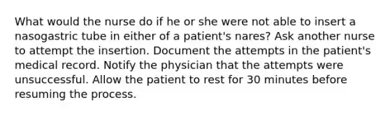 What would the nurse do if he or she were not able to insert a nasogastric tube in either of a patient's nares? Ask another nurse to attempt the insertion. Document the attempts in the patient's medical record. Notify the physician that the attempts were unsuccessful. Allow the patient to rest for 30 minutes before resuming the process.