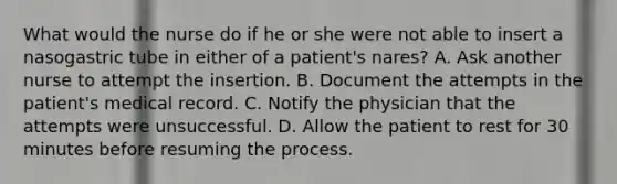 What would the nurse do if he or she were not able to insert a nasogastric tube in either of a patient's nares? A. Ask another nurse to attempt the insertion. B. Document the attempts in the patient's medical record. C. Notify the physician that the attempts were unsuccessful. D. Allow the patient to rest for 30 minutes before resuming the process.