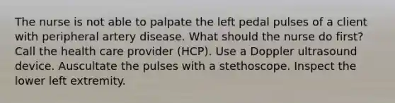 The nurse is not able to palpate the left pedal pulses of a client with peripheral artery disease. What should the nurse do first? Call the health care provider (HCP). Use a Doppler ultrasound device. Auscultate the pulses with a stethoscope. Inspect the lower left extremity.