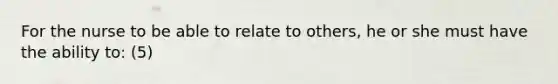 For the nurse to be able to relate to others, he or she must have the ability to: (5)