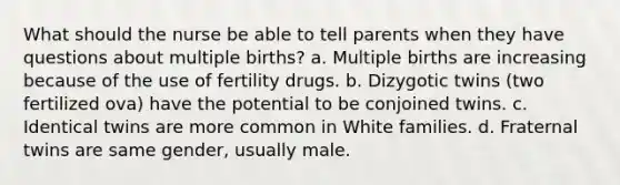 What should the nurse be able to tell parents when they have questions about multiple births? a. Multiple births are increasing because of the use of fertility drugs. b. Dizygotic twins (two fertilized ova) have the potential to be conjoined twins. c. Identical twins are more common in White families. d. Fraternal twins are same gender, usually male.