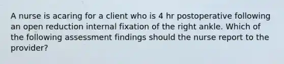 A nurse is acaring for a client who is 4 hr postoperative following an open reduction internal fixation of the right ankle. Which of the following assessment findings should the nurse report to the provider?