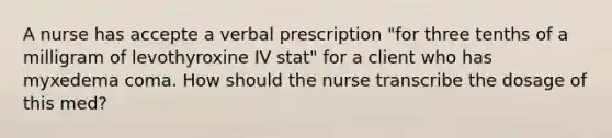 A nurse has accepte a verbal prescription "for three tenths of a milligram of levothyroxine IV stat" for a client who has myxedema coma. How should the nurse transcribe the dosage of this med?