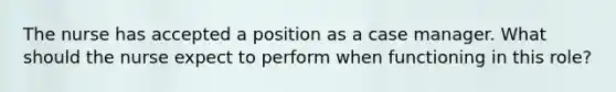 The nurse has accepted a position as a case manager. What should the nurse expect to perform when functioning in this role?