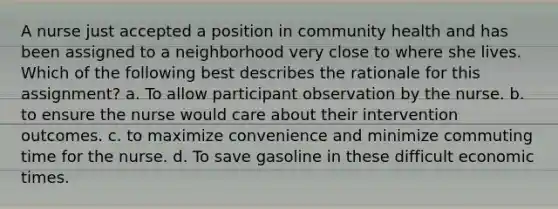 A nurse just accepted a position in community health and has been assigned to a neighborhood very close to where she lives. Which of the following best describes the rationale for this assignment? a. To allow participant observation by the nurse. b. to ensure the nurse would care about their intervention outcomes. c. to maximize convenience and minimize commuting time for the nurse. d. To save gasoline in these difficult economic times.