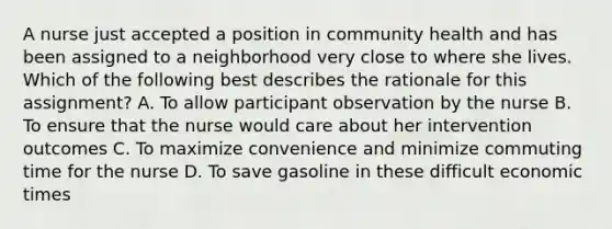 A nurse just accepted a position in community health and has been assigned to a neighborhood very close to where she lives. Which of the following best describes the rationale for this assignment? A. To allow participant observation by the nurse B. To ensure that the nurse would care about her intervention outcomes C. To maximize convenience and minimize commuting time for the nurse D. To save gasoline in these difficult economic times