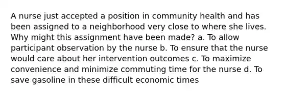 A nurse just accepted a position in community health and has been assigned to a neighborhood very close to where she lives. Why might this assignment have been made? a. To allow participant observation by the nurse b. To ensure that the nurse would care about her intervention outcomes c. To maximize convenience and minimize commuting time for the nurse d. To save gasoline in these difficult economic times