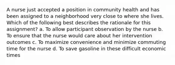 A nurse just accepted a position in community health and has been assigned to a neighborhood very close to where she lives. Which of the following best describes the rationale for this assignment? a. To allow participant observation by the nurse b. To ensure that the nurse would care about her intervention outcomes c. To maximize convenience and minimize commuting time for the nurse d. To save gasoline in these difficult economic times