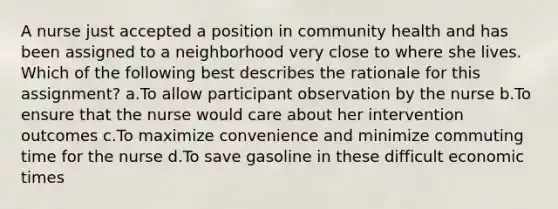 A nurse just accepted a position in community health and has been assigned to a neighborhood very close to where she lives. Which of the following best describes the rationale for this assignment? a.To allow participant observation by the nurse b.To ensure that the nurse would care about her intervention outcomes c.To maximize convenience and minimize commuting time for the nurse d.To save gasoline in these difficult economic times