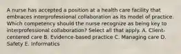 A nurse has accepted a position at a health care facility that embraces interprofessional collaboration as its model of practice. Which competency should the nurse recognize as being key to interprofessional collaboration? Select all that apply. A. Client-centered care B. Evidence-based practice C. Managing care D. Safety E. Informatics