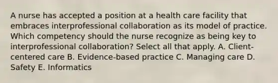 A nurse has accepted a position at a health care facility that embraces interprofessional collaboration as its model of practice. Which competency should the nurse recognize as being key to interprofessional collaboration? Select all that apply. A. Client-centered care B. Evidence-based practice C. Managing care D. Safety E. Informatics