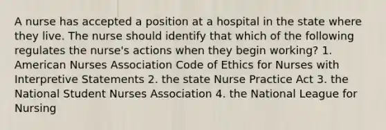 A nurse has accepted a position at a hospital in the state where they live. The nurse should identify that which of the following regulates the nurse's actions when they begin working? 1. American Nurses Association Code of Ethics for Nurses with Interpretive Statements 2. the state Nurse Practice Act 3. the National Student Nurses Association 4. the National League for Nursing