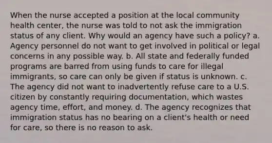 When the nurse accepted a position at the local community health center, the nurse was told to not ask the immigration status of any client. Why would an agency have such a policy? a. Agency personnel do not want to get involved in political or legal concerns in any possible way. b. All state and federally funded programs are barred from using funds to care for illegal immigrants, so care can only be given if status is unknown. c. The agency did not want to inadvertently refuse care to a U.S. citizen by constantly requiring documentation, which wastes agency time, effort, and money. d. The agency recognizes that immigration status has no bearing on a client's health or need for care, so there is no reason to ask.