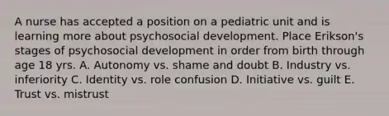 A nurse has accepted a position on a pediatric unit and is learning more about psychosocial development. Place Erikson's stages of psychosocial development in order from birth through age 18 yrs. A. Autonomy vs. shame and doubt B. Industry vs. inferiority C. Identity vs. role confusion D. Initiative vs. guilt E. Trust vs. mistrust