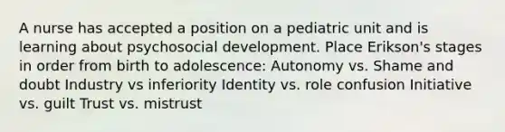 A nurse has accepted a position on a pediatric unit and is learning about psychosocial development. Place Erikson's stages in order from birth to adolescence: Autonomy vs. Shame and doubt Industry vs inferiority Identity vs. role confusion Initiative vs. guilt Trust vs. mistrust