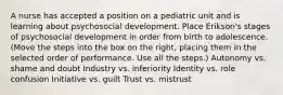 A nurse has accepted a position on a pediatric unit and is learning about psychosocial development. Place Erikson's stages of psychosocial development in order from birth to adolescence. (Move the steps into the box on the right, placing them in the selected order of performance. Use all the steps.) Autonomy vs. shame and doubt Industry vs. inferiority Identity vs. role confusion Initiative vs. guilt Trust vs. mistrust