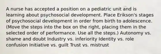 A nurse has accepted a position on a pediatric unit and is learning about psychosocial development. Place Erikson's stages of psychosocial development in order from birth to adolescence. (Move the steps into the box on the right, placing them in the selected order of performance. Use all the steps.) Autonomy vs. shame and doubt Industry vs. inferiority Identity vs. role confusion Initiative vs. guilt Trust vs. mistrust