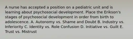 A nurse has accepted a position on a pediatric unit and is learning about psychosocial development. Place the Erikson's stages of psychosocial development in order from birth to adolescence. A. Autonomy vs. Shame and Doubt B. Industry vs. Inferiority C. Identity vs. Role Confusion D. Initiative vs. Guilt E. Trust vs. Mistrust