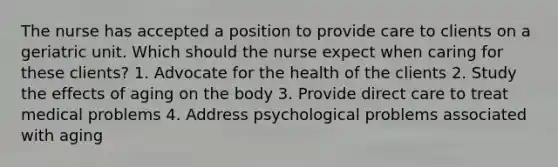 The nurse has accepted a position to provide care to clients on a geriatric unit. Which should the nurse expect when caring for these clients? 1. Advocate for the health of the clients 2. Study the effects of aging on the body 3. Provide direct care to treat medical problems 4. Address psychological problems associated with aging