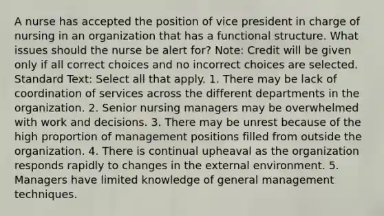 A nurse has accepted the position of vice president in charge of nursing in an organization that has a functional structure. What issues should the nurse be alert for? Note: Credit will be given only if all correct choices and no incorrect choices are selected. Standard Text: Select all that apply. 1. There may be lack of coordination of services across the different departments in the organization. 2. Senior nursing managers may be overwhelmed with work and decisions. 3. There may be unrest because of the high proportion of management positions filled from outside the organization. 4. There is continual upheaval as the organization responds rapidly to changes in the external environment. 5. Managers have limited knowledge of general management techniques.