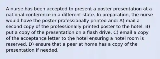 A nurse has been accepted to present a poster presentation at a national conference in a different state. In preparation, the nurse would have the poster professionally printed and: A) mail a second copy of the professionally printed poster to the hotel. B) put a copy of the presentation on a flash drive. C) email a copy of the acceptance letter to the hotel ensuring a hotel room is reserved. D) ensure that a peer at home has a copy of the presentation if needed.