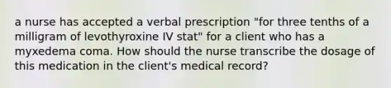 a nurse has accepted a verbal prescription "for three tenths of a milligram of levothyroxine IV stat" for a client who has a myxedema coma. How should the nurse transcribe the dosage of this medication in the client's medical record?