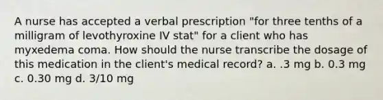 A nurse has accepted a verbal prescription "for three tenths of a milligram of levothyroxine IV stat" for a client who has myxedema coma. How should the nurse transcribe the dosage of this medication in the client's medical record? a. .3 mg b. 0.3 mg c. 0.30 mg d. 3/10 mg