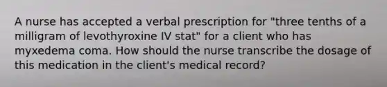 A nurse has accepted a verbal prescription for "three tenths of a milligram of levothyroxine IV stat" for a client who has myxedema coma. How should the nurse transcribe the dosage of this medication in the client's medical record?