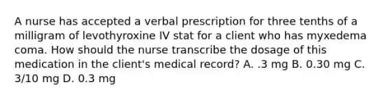 A nurse has accepted a verbal prescription for three tenths of a milligram of levothyroxine IV stat for a client who has myxedema coma. How should the nurse transcribe the dosage of this medication in the client's medical record? A. .3 mg B. 0.30 mg C. 3/10 mg D. 0.3 mg