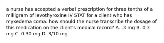 a nurse has accepted a verbal prescription for three tenths of a milligram of levothyroxine IV STAT for a client who has myxedema coma. how should the nurse transcribe the dosage of this medication on the client's medical record? A. .3 mg B. 0.3 mg C. 0.30 mg D. 3/10 mg