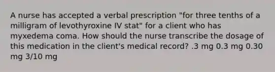 A nurse has accepted a verbal prescription "for three tenths of a milligram of levothyroxine IV stat" for a client who has myxedema coma. How should the nurse transcribe the dosage of this medication in the client's medical record? .3 mg 0.3 mg 0.30 mg 3/10 mg