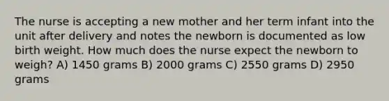 The nurse is accepting a new mother and her term infant into the unit after delivery and notes the newborn is documented as low birth weight. How much does the nurse expect the newborn to weigh? A) 1450 grams B) 2000 grams C) 2550 grams D) 2950 grams