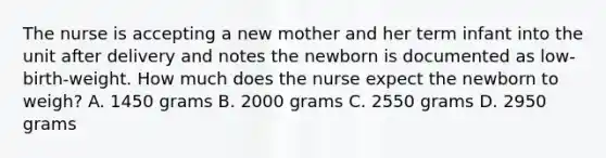 The nurse is accepting a new mother and her term infant into the unit after delivery and notes the newborn is documented as low-birth-weight. How much does the nurse expect the newborn to weigh? A. 1450 grams B. 2000 grams C. 2550 grams D. 2950 grams