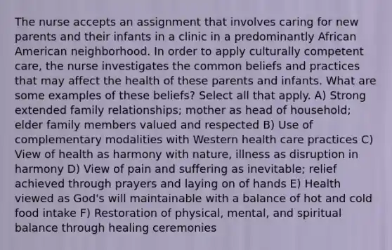 The nurse accepts an assignment that involves caring for new parents and their infants in a clinic in a predominantly African American neighborhood. In order to apply culturally competent care, the nurse investigates the common beliefs and practices that may affect the health of these parents and infants. What are some examples of these beliefs? Select all that apply. A) Strong extended family relationships; mother as head of household; elder family members valued and respected B) Use of complementary modalities with Western health care practices C) View of health as harmony with nature, illness as disruption in harmony D) View of pain and suffering as inevitable; relief achieved through prayers and laying on of hands E) Health viewed as God's will maintainable with a balance of hot and cold food intake F) Restoration of physical, mental, and spiritual balance through healing ceremonies