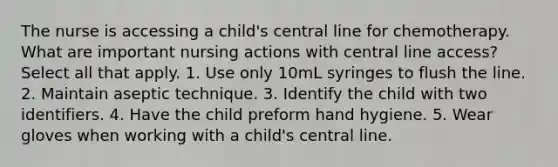 The nurse is accessing a child's central line for chemotherapy. What are important nursing actions with central line access? Select all that apply. 1. Use only 10mL syringes to flush the line. 2. Maintain aseptic technique. 3. Identify the child with two identifiers. 4. Have the child preform hand hygiene. 5. Wear gloves when working with a child's central line.