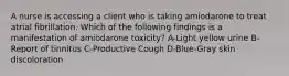 A nurse is accessing a client who is taking amiodarone to treat atrial fibrillation. Which of the following findings is a manifestation of amiodarone toxicity? A-Light yellow urine B-Report of tinnitus C-Productive Cough D-Blue-Gray skin discoloration