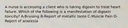 A nurse is accessing a client who is taking digoxin to treat heart failure. Which of the following is a manifestation of digoxin toxicity? A-Bruising B-Report of metallic taste C-Muscle Pain D-Report of anorexia