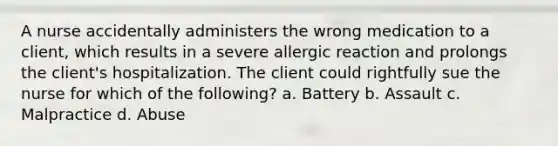 A nurse accidentally administers the wrong medication to a client, which results in a severe allergic reaction and prolongs the client's hospitalization. The client could rightfully sue the nurse for which of the following? a. Battery b. Assault c. Malpractice d. Abuse