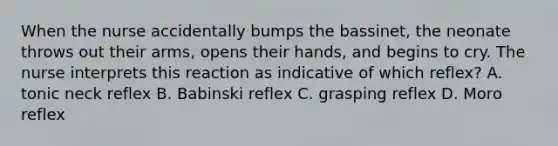 When the nurse accidentally bumps the bassinet, the neonate throws out their arms, opens their hands, and begins to cry. The nurse interprets this reaction as indicative of which reflex? A. tonic neck reflex B. Babinski reflex C. grasping reflex D. Moro reflex