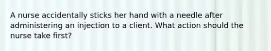 A nurse accidentally sticks her hand with a needle after administering an injection to a client. What action should the nurse take first?