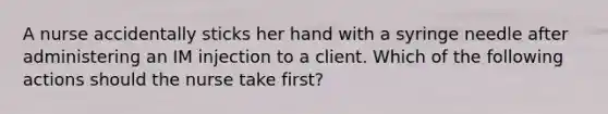 A nurse accidentally sticks her hand with a syringe needle after administering an IM injection to a client. Which of the following actions should the nurse take first?