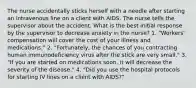 The nurse accidentally sticks herself with a needle after starting an intravenous line on a client with AIDS. The nurse tells the supervisor about the accident. What is the best initial response by the supervisor to decrease anxiety in the nurse? 1. "Workers' compensation will cover the cost of your illness and medications." 2. "Fortunately, the chances of you contracting human immunodeficiency virus after the stick are very small." 3. "If you are started on medications soon, it will decrease the severity of the disease." 4. "Did you use the hospital protocols for starting IV lines on a client with AIDS?"