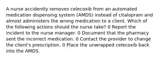 A nurse accidently removes celecoxib from an automated medication dispensing system (AMDS) instead of citalopram and almost administers the wrong medication to a client. Which of the following actions should the nurse take? 0 Report the incident to the nurse manager. 0 Document that the pharmacy sent the incorrect medication. 0 Contact the provider to change the client's prescription. 0 Place the unwrapped celecoxib back into the AMDS.