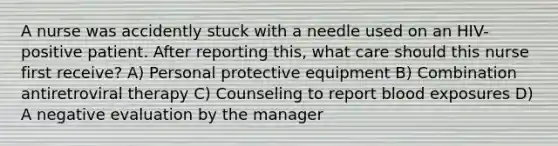 A nurse was accidently stuck with a needle used on an HIV-positive patient. After reporting this, what care should this nurse first receive? A) Personal protective equipment B) Combination antiretroviral therapy C) Counseling to report blood exposures D) A negative evaluation by the manager