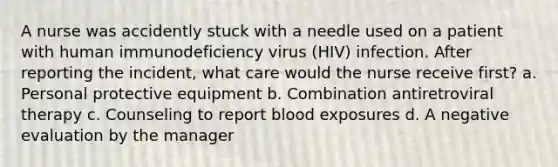 A nurse was accidently stuck with a needle used on a patient with human immunodeficiency virus (HIV) infection. After reporting the incident, what care would the nurse receive first? a. Personal protective equipment b. Combination antiretroviral therapy c. Counseling to report blood exposures d. A negative evaluation by the manager