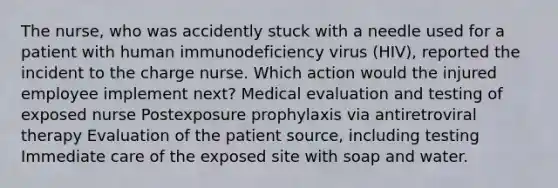 The nurse, who was accidently stuck with a needle used for a patient with human immunodeficiency virus (HIV), reported the incident to the charge nurse. Which action would the injured employee implement next? Medical evaluation and testing of exposed nurse Postexposure prophylaxis via antiretroviral therapy Evaluation of the patient source, including testing Immediate care of the exposed site with soap and water.