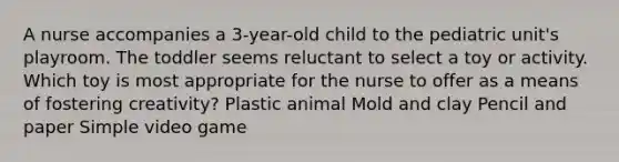 A nurse accompanies a 3-year-old child to the pediatric unit's playroom. The toddler seems reluctant to select a toy or activity. Which toy is most appropriate for the nurse to offer as a means of fostering creativity? Plastic animal Mold and clay Pencil and paper Simple video game