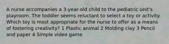 A nurse accompanies a 3-year-old child to the pediatric unit's playroom. The toddler seems reluctant to select a toy or activity. Which toy is most appropriate for the nurse to offer as a means of fostering creativity? 1 Plastic animal 2 Molding clay 3 Pencil and paper 4 Simple video game