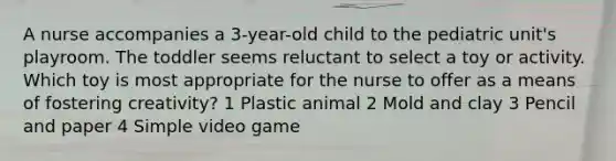 A nurse accompanies a 3-year-old child to the pediatric unit's playroom. The toddler seems reluctant to select a toy or activity. Which toy is most appropriate for the nurse to offer as a means of fostering creativity? 1 Plastic animal 2 Mold and clay 3 Pencil and paper 4 Simple video game